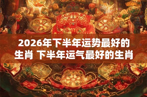 2026年下半年运势最好的生肖 下半年运气最好的生肖
