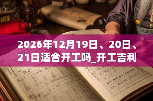 2026年12月19日、20日、21日适合开工吗_开工吉利吗