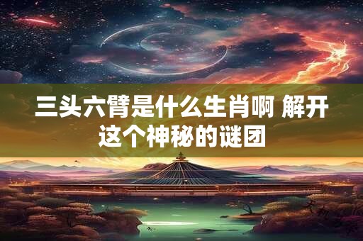 三头六臂是什么生肖啊 解开这个神秘的谜团