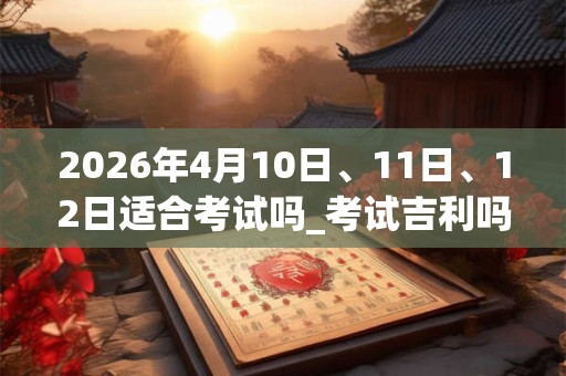2026年4月10日、11日、12日适合考试吗_考试吉利吗