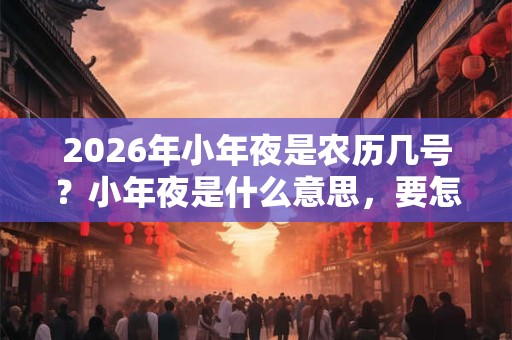 2026年小年夜是农历几号?小年夜是什么意思,要怎么过? 2026年小年夜是农历几号?小年夜是什么意思,要怎么过?