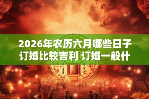 2026年农历六月哪些日子订婚比较吉利 订婚一般什么流程 2026年农历六月哪些日子订婚比较吉利 订婚一般什么流程