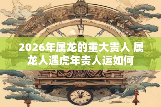 2026年属龙的重大贵人 属龙人遇虎年贵人运如何