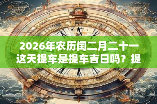 2026年农历闰二月二十一这天提车是提车吉日吗?提车好不好? 2026年农历闰二月二十一这天提车是提车吉日吗?提车好不好?