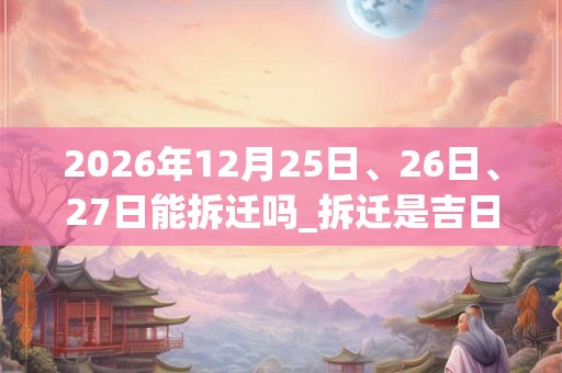 2026年12月25日、26日、27日能拆迁吗_拆迁是吉日吗