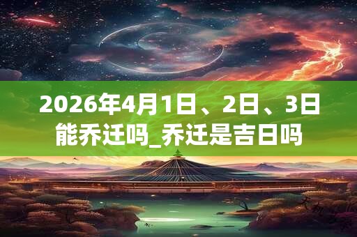 2026年4月1日、2日、3日能乔迁吗_乔迁是吉日吗