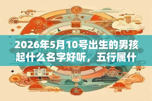 2026年5月10号出生的男孩起什么名字好听，五行属什么