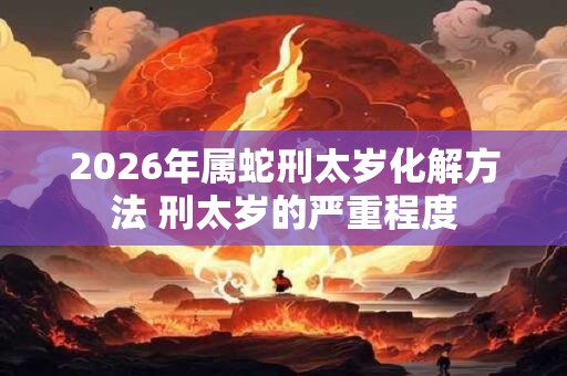 2026年属蛇刑太岁化解方法 刑太岁的严重程度
