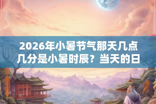 2026年小暑节气那天几点几分是小暑时辰？当天的日子好不好？