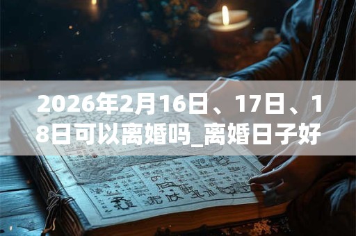 2026年2月16日、17日、18日可以离婚吗_离婚日子好吗
