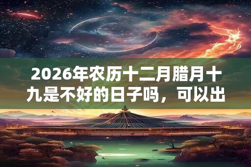 2026年农历十二月腊月十九是不好的日子吗，可以出行吗？