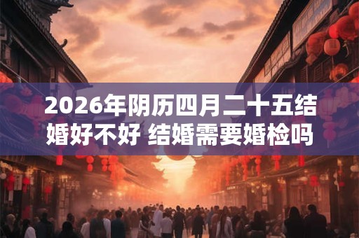 2026年阴历四月二十五结婚好不好 结婚需要婚检吗