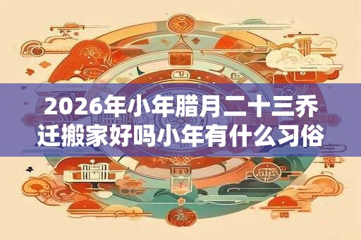 2026年小年腊月二十三乔迁搬家好吗小年有什么习俗？
