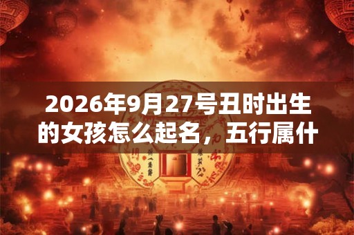 2026年9月27号丑时出生的女孩怎么起名，五行属什么