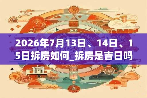 2026年7月13日、14日、15日拆房如何_拆房是吉日吗