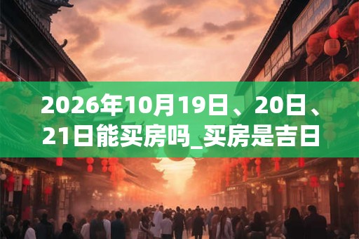2026年10月19日、20日、21日能买房吗_买房是吉日吗