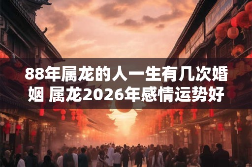 88年属龙的人一生有几次婚姻 属龙2026年感情运势好吗