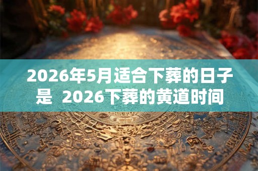 2026年5月适合下葬的日子是  2026下葬的黄道时间