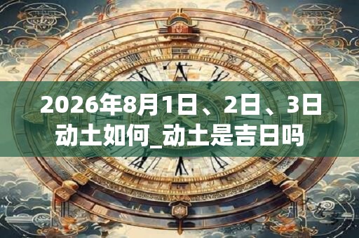 2026年8月1日、2日、3日动土如何_动土是吉日吗 2026年8月1日、2日、3日动土如何_动土是吉日吗
