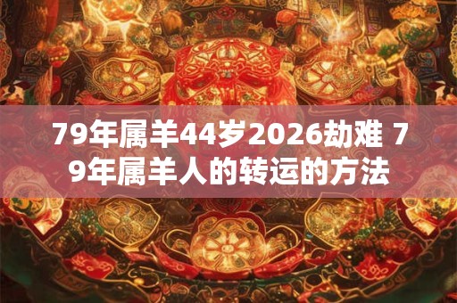 79年属羊44岁2026劫难 79年属羊人的转运的方法