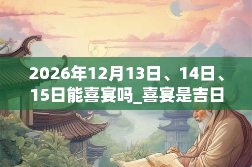 2026年12月13日、14日、15日能喜宴吗_喜宴是吉日吗