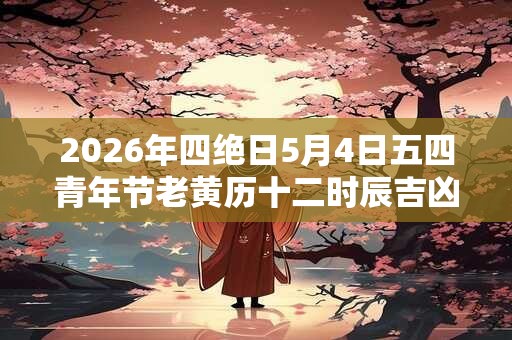 2026年四绝日5月4日五四青年节老黄历十二时辰吉凶一览表！