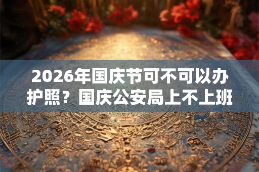 2026年国庆节可不可以办护照？国庆公安局上不上班？