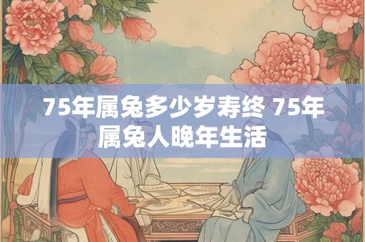 75年属兔多少岁寿终 75年属兔人晚年生活