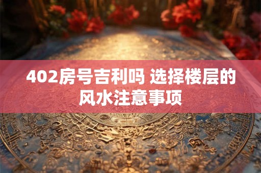 402房号吉利吗 选择楼层的风水注意事项 402房号吉利吗 选择楼层的风水注意事项