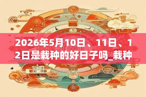 2026年5月10日、11日、12日是栽种的好日子吗_栽种可以吗