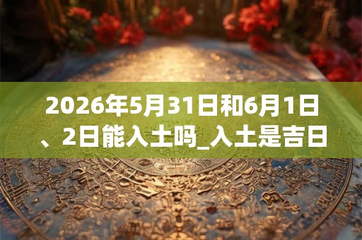 2026年5月31日和6月1日、2日能入土吗_入土是吉日吗