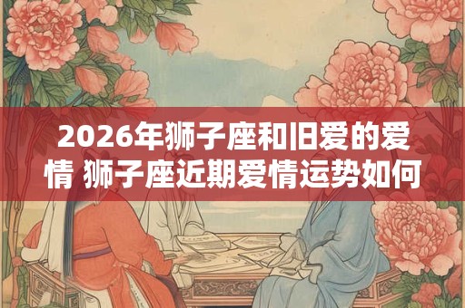 2026年狮子座和旧爱的爱情 狮子座近期爱情运势如何