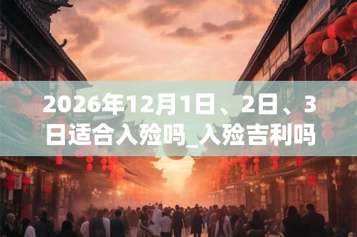 2026年12月1日、2日、3日适合入殓吗_入殓吉利吗