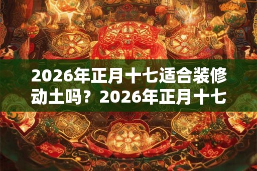 2026年正月十七适合装修动土吗?2026年正月十七财喜神方位? 2026年正月十七适合装修动土吗?2026年正月十七财喜神方位?