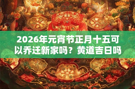 2026年元宵节正月十五可以乔迁新家吗？黄道吉日吗？