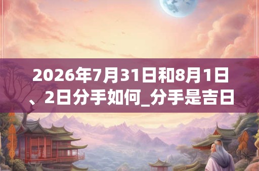 2026年7月31日和8月1日、2日分手如何_分手是吉日吗