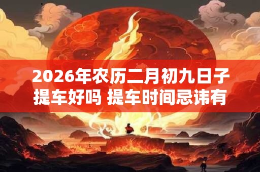 2026年农历二月初九日子提车好吗 提车时间忌讳有什么 2026年农历二月初九日子提车好吗 提车时间忌讳有什么