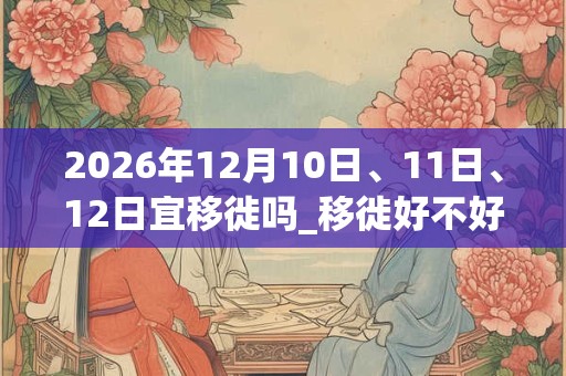 2026年12月10日、11日、12日宜移徙吗_移徙好不好