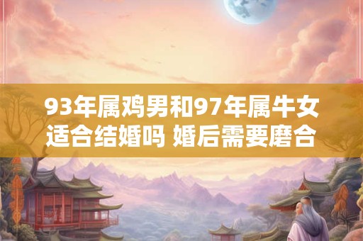 93年属鸡男和97年属牛女适合结婚吗 婚后需要磨合 93年属鸡男和97年属牛女适合结婚吗 婚后需要磨合