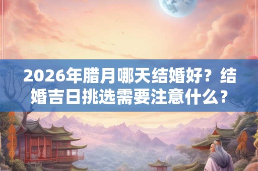 2026年腊月哪天结婚好？结婚吉日挑选需要注意什么？