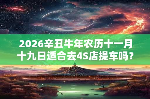 2026辛丑牛年农历十一月十九日适合去4S店提车吗？
