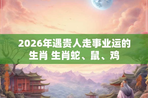2026年遇贵人走事业运的生肖 生肖蛇、鼠、鸡