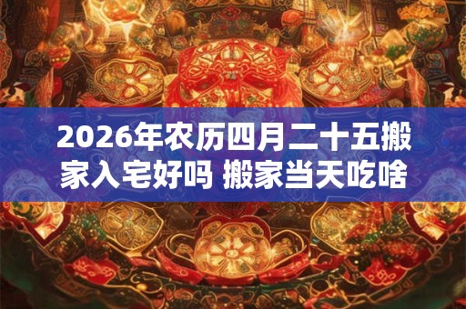 2026年农历四月二十五搬家入宅好吗 搬家当天吃啥饭吉利