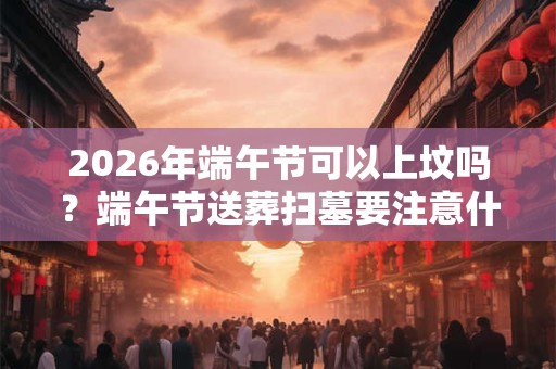 2026年端午节可以上坟吗？端午节送葬扫墓要注意什么？
