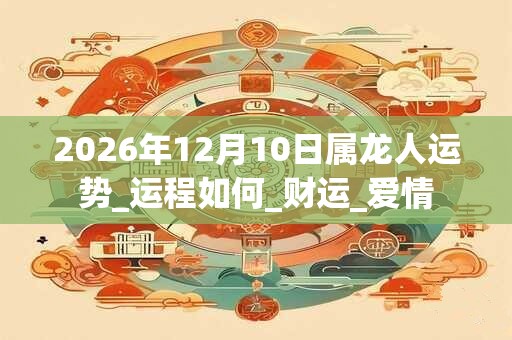 2026年12月10日属龙人运势_运程如何_财运_爱情