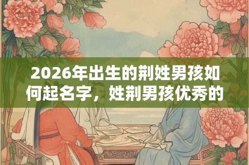2026年出生的荆姓男孩如何起名字,姓荆男孩优秀的名字 2026年出生的荆姓男孩如何起名字,姓荆男孩优秀的名字
