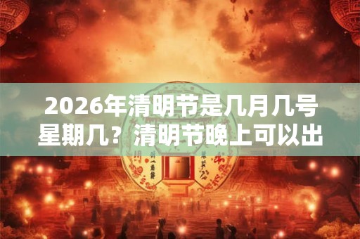 2026年清明节是几月几号星期几？清明节晚上可以出门吗？