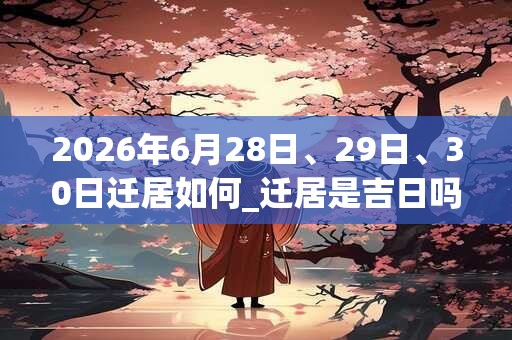 2026年6月28日、29日、30日迁居如何_迁居是吉日吗