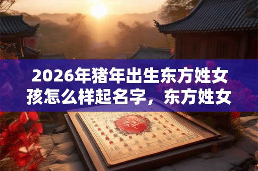 2026年猪年出生东方姓女孩怎么样起名字，东方姓女孩好名推荐