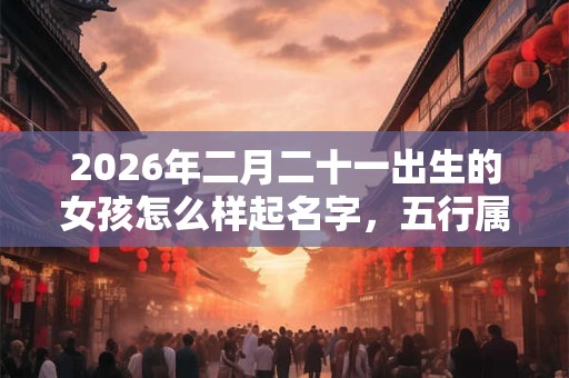 2026年二月二十一出生的女孩怎么样起名字，五行属什么